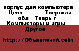 корпус для компьютера › Цена ­ 1 000 - Тверская обл., Тверь г. Компьютеры и игры » Другое   